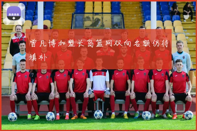 曾凡博加盟长岛篮网双向名额仍待填补