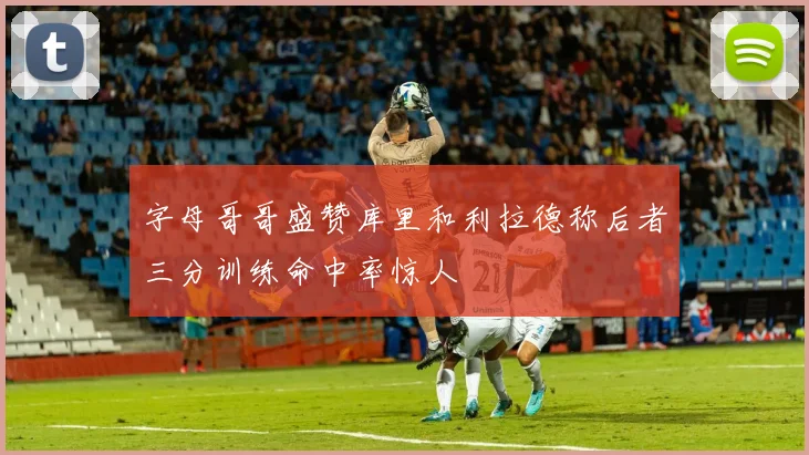 字母哥哥盛赞库里和利拉德称后者三分训练命中率惊人