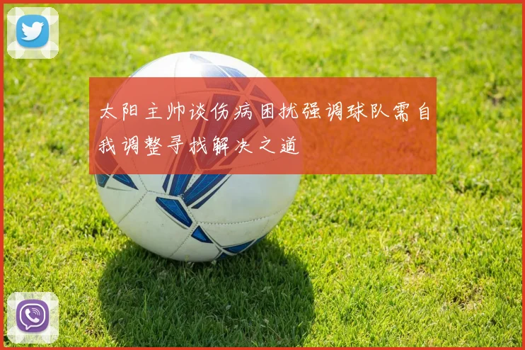 太阳主帅谈伤病困扰强调球队需自我调整寻找解决之道