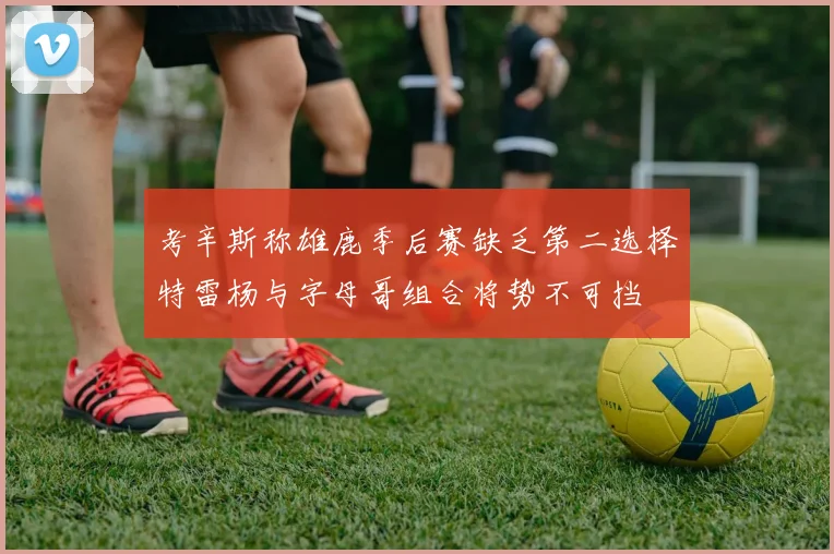 考辛斯称雄鹿季后赛缺乏第二选择特雷杨与字母哥组合将势不可挡