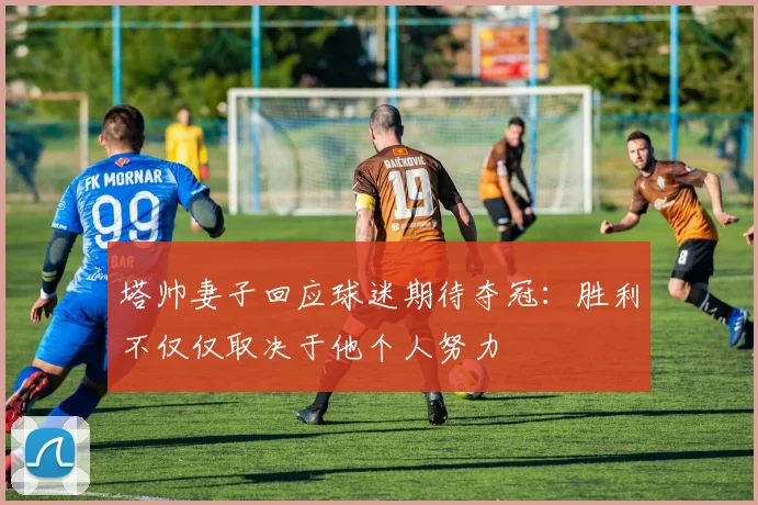 塔帅妻子回应球迷期待夺冠：胜利不仅仅取决于他个人努力
