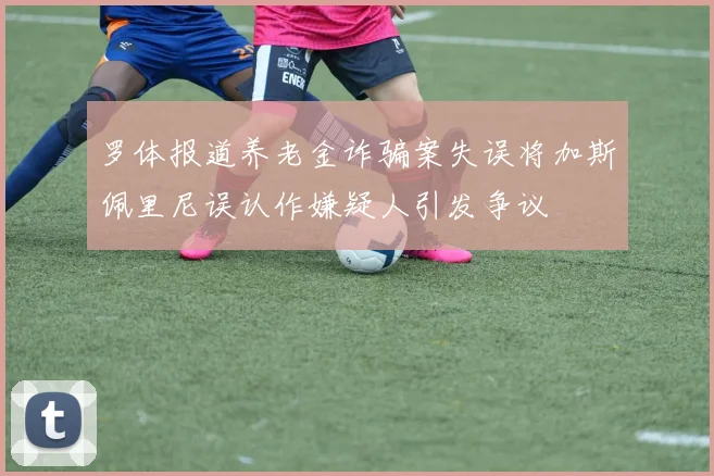 罗体报道养老金诈骗案失误将加斯佩里尼误认作嫌疑人引发争议