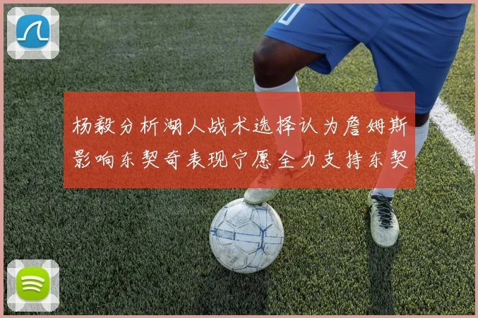 杨毅分析湖人战术选择认为詹姆斯影响东契奇表现宁愿全力支持东契奇
