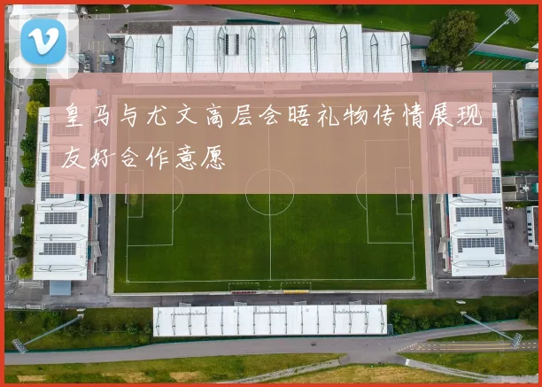 皇马与尤文高层会晤礼物传情展现友好合作意愿