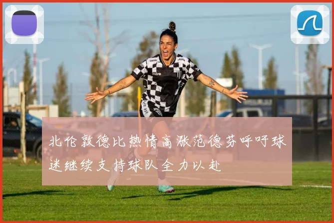 北伦敦德比热情高涨范德芬呼吁球迷继续支持球队全力以赴