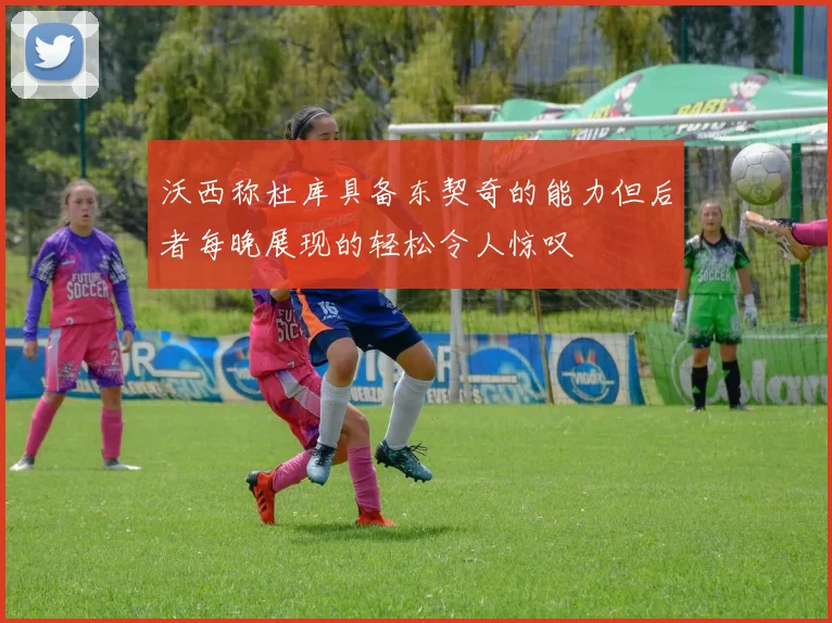 沃西称杜库具备东契奇的能力但后者每晚展现的轻松令人惊叹