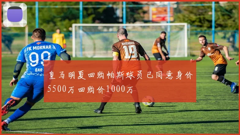 皇马明夏回购帕斯球员已同意身价5500万回购价1000万