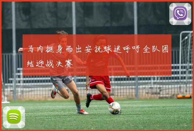 马内挺身而出安抚球迷呼吁全队团结迎战决赛