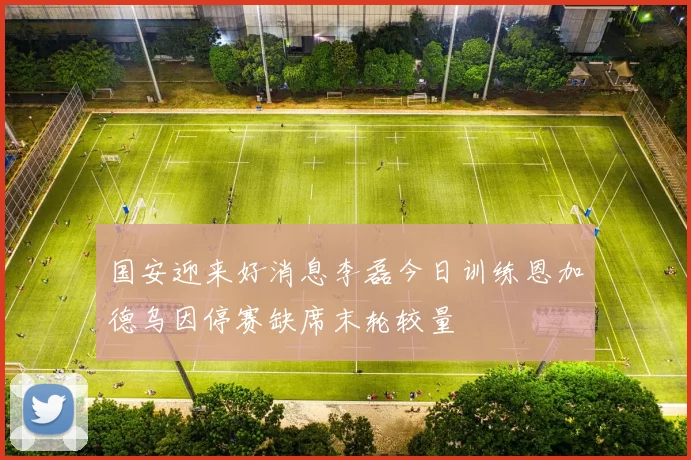 国安迎来好消息李磊今日训练恩加德乌因停赛缺席末轮较量