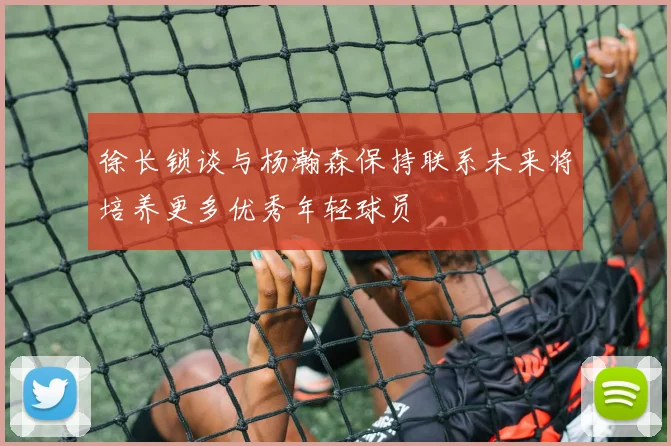 徐长锁谈与杨瀚森保持联系未来将培养更多优秀年轻球员