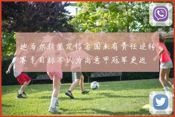 迪马尔科坚定信念国米有责任逆转赛季目标不认为离意甲冠军更近