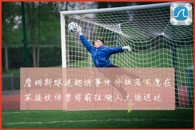 詹姆斯球迷起诉事件升级若不愿在家接收传票将前往湖人主场送达