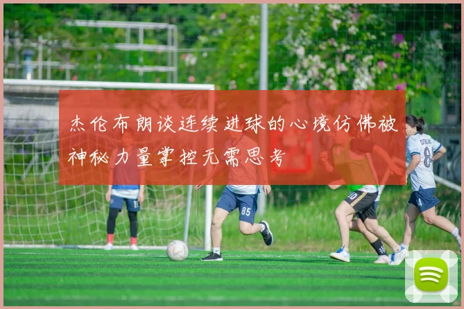 杰伦布朗谈连续进球的心境仿佛被神秘力量掌控无需思考
