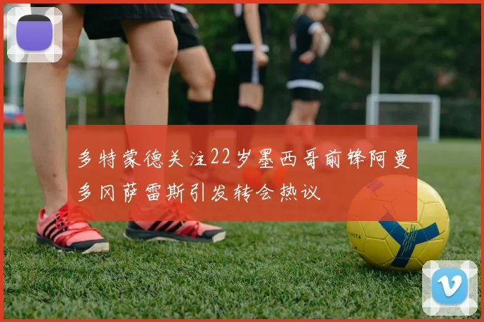 多特蒙德关注22岁墨西哥前锋阿曼多冈萨雷斯引发转会热议