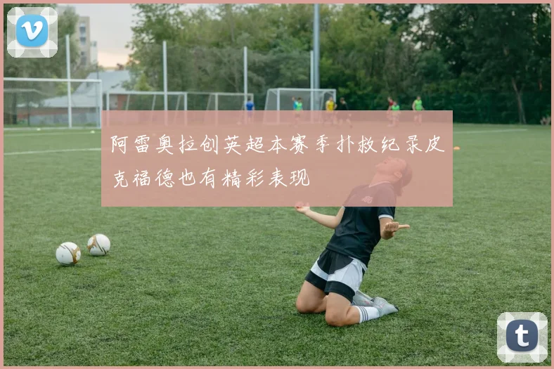 阿雷奥拉创英超本赛季扑救纪录皮克福德也有精彩表现