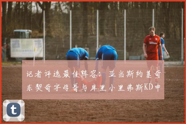 记者评选最佳阵容：亚当斯约基奇东契奇字母哥与库里小里弗斯KD申京入围三阵