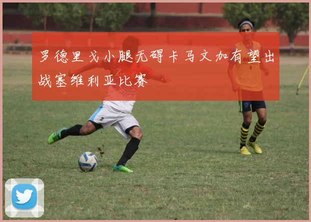 罗德里戈小腿无碍卡马文加有望出战塞维利亚比赛