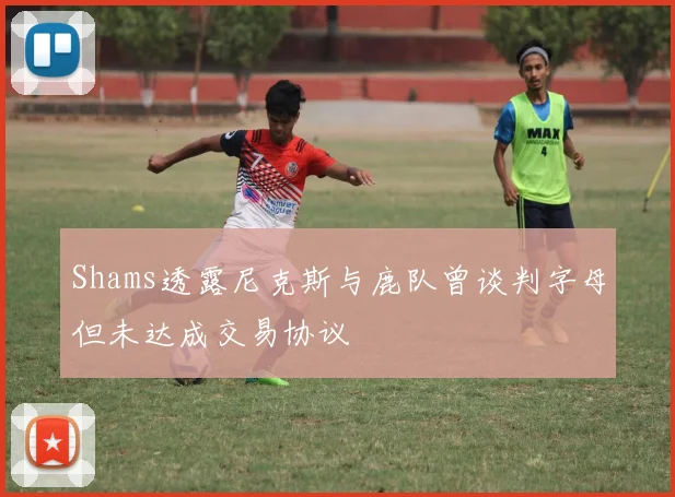 Shams透露尼克斯与鹿队曾谈判字母但未达成交易协议