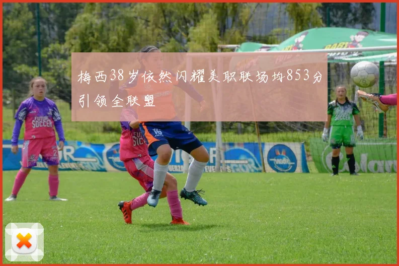 梅西38岁依然闪耀美职联场均853分引领全联盟