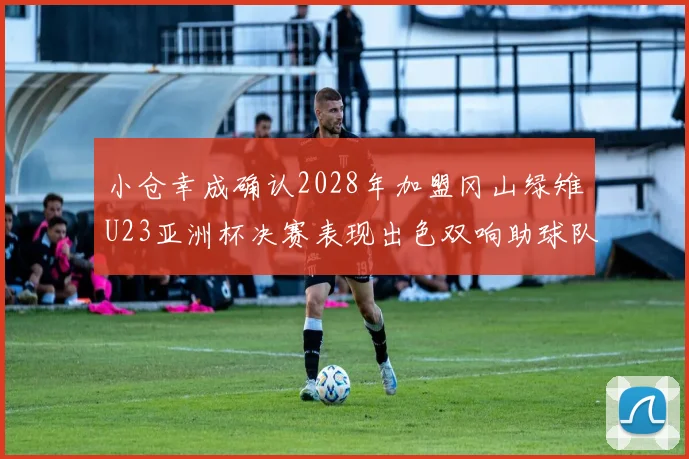 小仓幸成确认2028年加盟冈山绿雉U23亚洲杯决赛表现出色双响助球队夺冠