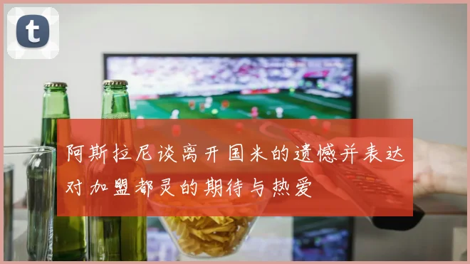 阿斯拉尼谈离开国米的遗憾并表达对加盟都灵的期待与热爱