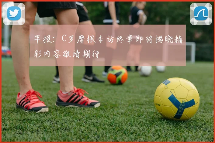 早报：C罗摩根专访终章即将揭晓精彩内容敬请期待