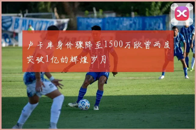 卢卡库身价骤降至1500万欧曾两度突破1亿的辉煌岁月