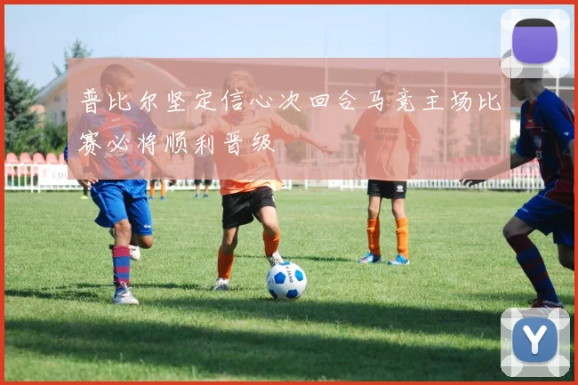 普比尔坚定信心次回合马竞主场比赛必将顺利晋级