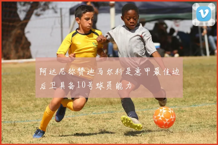 阿达尼称赞迪马尔科是意甲最佳边后卫具备10号球员能力