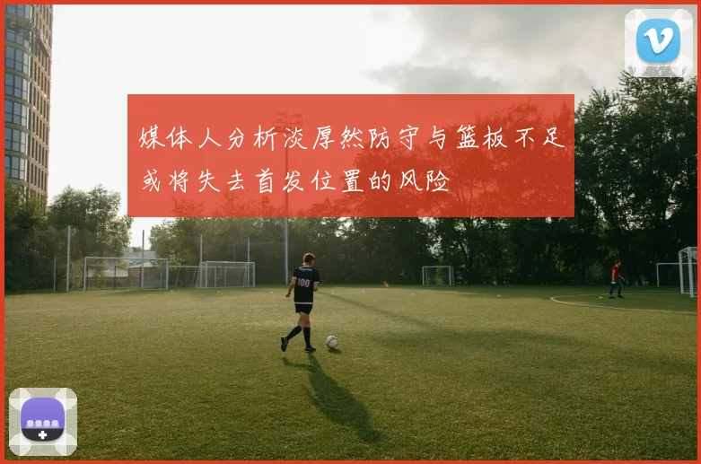 媒体人分析淡厚然防守与篮板不足或将失去首发位置的风险